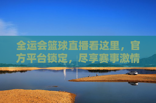 全运会篮球直播看这里，官方平台锁定，尽享赛事激情与专业，全运会篮球直播看这里，官方平台锁定，尽享赛事激情与专业