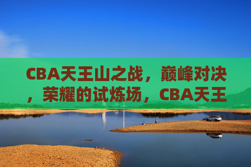 CBA天王山之战，巅峰对决，荣耀的试炼场，CBA天王山之战，巅峰对决，荣耀的试炼场