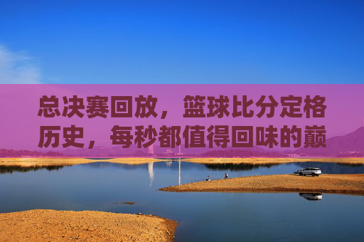 总决赛回放，篮球比分定格历史，每秒都值得回味的巅峰对决，总决赛回放，篮球比分定格历史，每秒都值得回味的巅峰对决