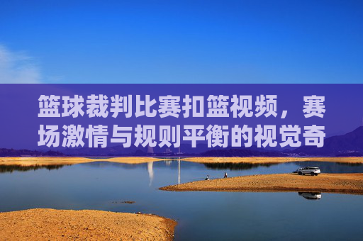 篮球裁判比赛扣篮视频,赛场激情与规则平衡的视觉奇观,篮球裁判赛场扣篮,激情与规则的视觉平衡奇观