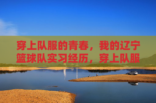 穿上队服的青春,我的辽宁篮球队实习经历,穿上队服的青春,我的辽宁篮球队实习经历