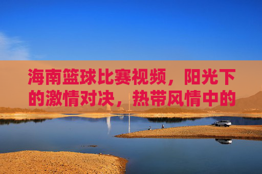 海南篮球比赛视频,阳光下的激情对决,热带风情中的运动狂欢,海南篮球比赛,阳光下的激情对决,热带风情中的运动狂欢