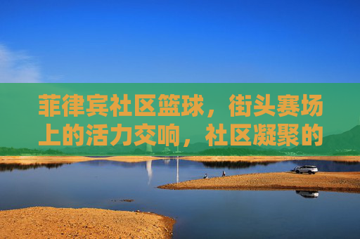 菲律宾社区篮球,街头赛场上的活力交响,社区凝聚的璀璨印记,菲律宾社区篮球,街头赛场上的活力交响,社区凝聚的璀璨印记