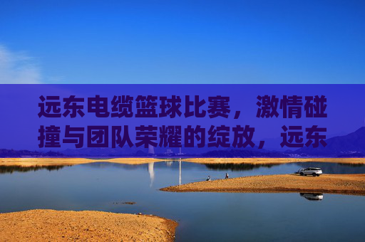 远东电缆篮球比赛，激情碰撞与团队荣耀的绽放，远东电缆篮球比赛，激情碰撞与团队荣耀的绽放