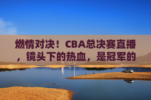 燃情对决！CBA总决赛直播，镜头下的热血，是冠军的征途，燃情对决！CBA总决赛直播，镜头下的热血，是冠军的征途