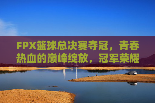 FPX篮球总决赛夺冠,青春热血的巅峰绽放,冠军荣耀属于奋斗者,FPX篮球总决赛夺冠,青春热血的巅峰绽放,冠军荣耀属于奋斗者