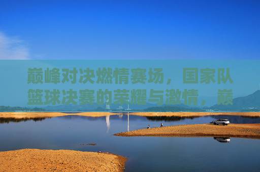巅峰对决燃情赛场，国家队篮球决赛的荣耀与激情，巅峰对决燃情赛场，国家队篮球决赛的荣耀与激情