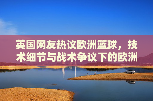 英国网友热议欧洲篮球,技术细节与战术争议下的欧洲赛场魅力与挑战,英国网友热议欧洲篮球,技术细节与战术争议下的赛场魅力与挑战
