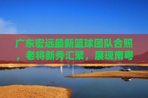 广东宏远最新篮球团队合照，老将新秀汇聚，展现南粤篮球的传承与活力，广东宏远最新团队合照，老将新秀汇聚，展现南粤篮球的传承与活力