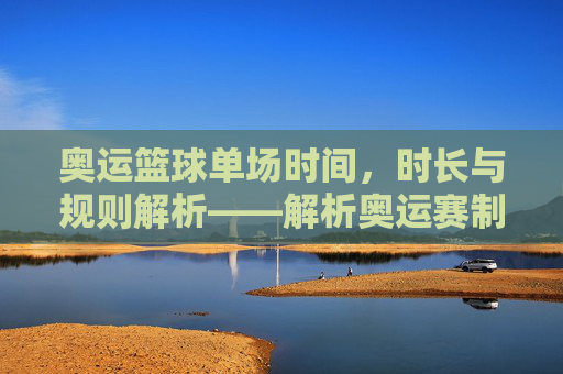奥运篮球单场时间,时长与规则解析——解析奥运赛制下的篮球比赛时长奥秘,奥运篮球单场时间、时长与规则解析,解析奥运赛制下的比赛时长奥秘