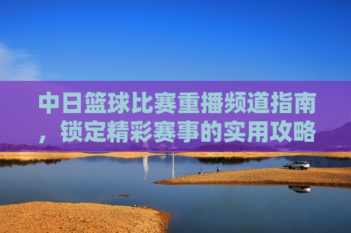 中日篮球比赛重播频道指南,锁定精彩赛事的实用攻略,中日篮球比赛重播频道指南,锁定精彩赛事的实用攻略