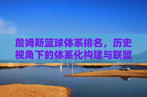 詹姆斯篮球体系排名，历史视角下的体系化构建与联盟影响力，詹姆斯篮球体系排名，历史视角下的体系化构建与联盟影响力