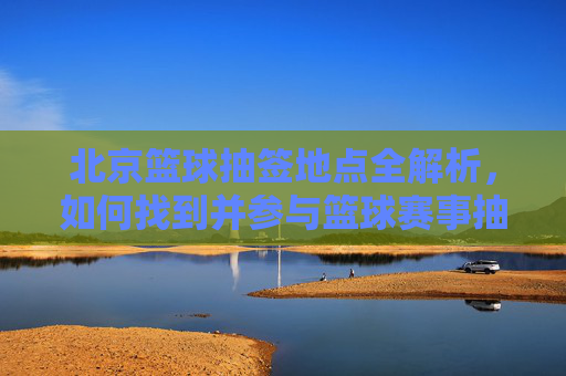 北京篮球抽签地点全解析,如何找到并参与篮球赛事抽签?北京篮球抽签地点全解析,如何找到并参与篮球赛事抽签?