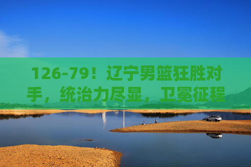 126-79!辽宁男篮狂胜对手,统治力尽显,卫冕征程再添利剑,126-79狂胜!辽宁男篮统治力尽显,卫冕征程再添利剑