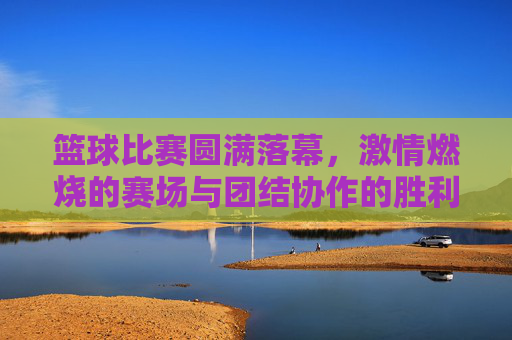 篮球比赛圆满落幕,激情燃烧的赛场与团结协作的胜利,篮球比赛圆满落幕,激情燃烧的赛场与团结协作的胜利