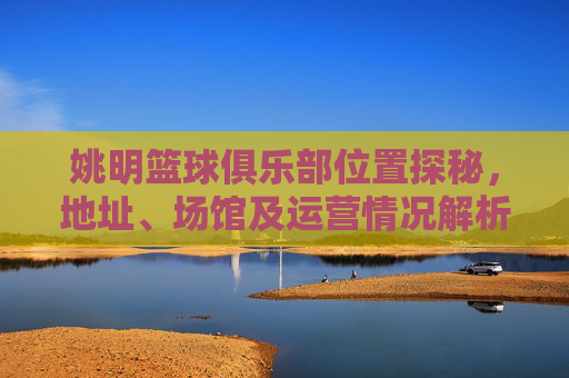 姚明篮球俱乐部位置探秘,地址、场馆及运营情况解析,姚明篮球俱乐部位置探秘,地址、场馆及运营情况解析