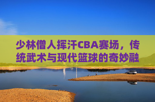 少林僧人挥汗CBA赛场，传统武术与现代篮球的奇妙融合，少林僧人挥汗CBA赛场，传统武术与现代篮球的奇妙融合
