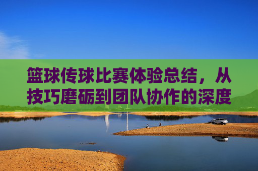 篮球传球比赛体验总结，从技巧磨砺到团队协作的深度感悟，篮球传球比赛体验总结，从技巧磨砺到团队协作的深度感悟