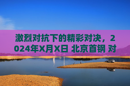 激烈对抗下的精彩对决，2024年X月X日 北京首钢 对阵 广东宏远 篮球比赛情况综述，激烈对抗下的精彩对决，2024年X月X日北京首钢对阵广东宏远篮球比赛情况综述