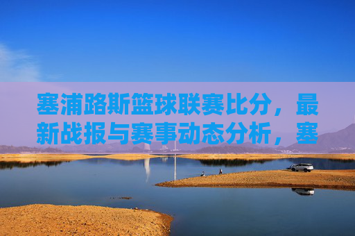 塞浦路斯篮球联赛比分,最新战报与赛事动态分析,塞浦路斯篮球联赛最新比分、战报及赛事动态分析