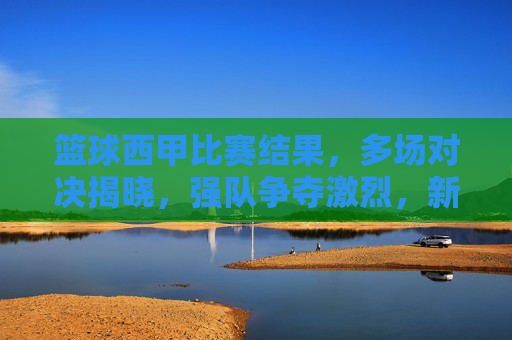 篮球西甲比赛结果，多场对决揭晓，强队争夺激烈，新秀表现抢眼，篮球西甲比赛结果，多场对决揭晓，强队争夺激烈，新秀表现抢眼