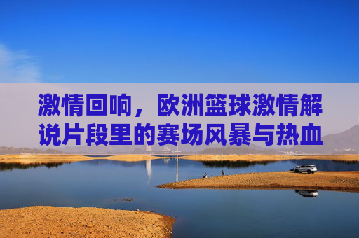 激情回响,欧洲篮球激情解说片段里的赛场风暴与热血共鸣,激情回响,欧洲篮球激情解说片段里的赛场风暴与热血共鸣