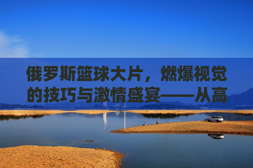 俄罗斯篮球大片,燃爆视觉的技巧与激情盛宴——从高光集锦到团队协作的极致演绎,俄罗斯篮球大片,燃爆视觉的技巧与激情盛宴——从高光集锦到团队协作的极致演绎