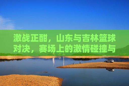 激战正酣,山东与吉林篮球对决,赛场上的激情碰撞与精神传承,激战正酣,山东与吉林篮球对决中的激情碰撞与精神传承
