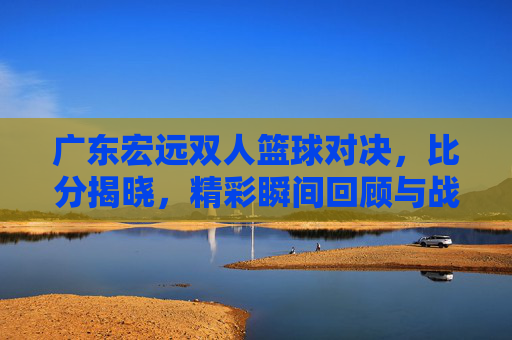 广东宏远双人篮球对决,比分揭晓,精彩瞬间回顾与战术分析,广东宏远双人篮球对决,比分揭晓,精彩瞬间回顾与战术分析