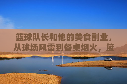 篮球队长和他的美食副业,从球场风雷到餐桌烟火,篮球队长和他的美食副业,从球场风雷到餐桌烟火