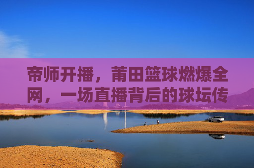 帝师开播,莆田篮球燃爆全网,一场直播背后的球坛传奇与城市荣耀,帝师开播,莆田篮球燃爆全网,一场直播背后的球坛传奇与城市荣耀