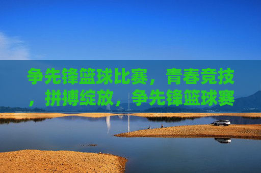 争先锋篮球比赛，青春竞技，拼搏绽放，争先锋篮球赛，青春竞技，拼搏绽放