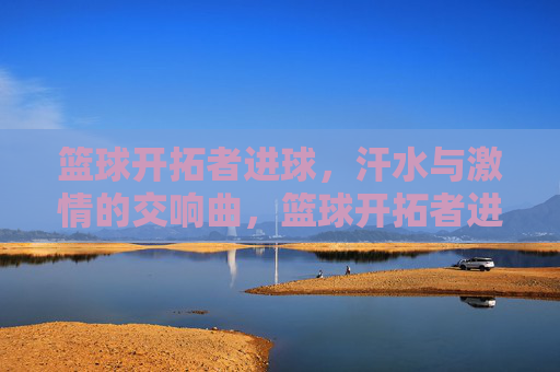 篮球开拓者进球,汗水与激情的交响曲,篮球开拓者进球,汗水与激情的交响曲