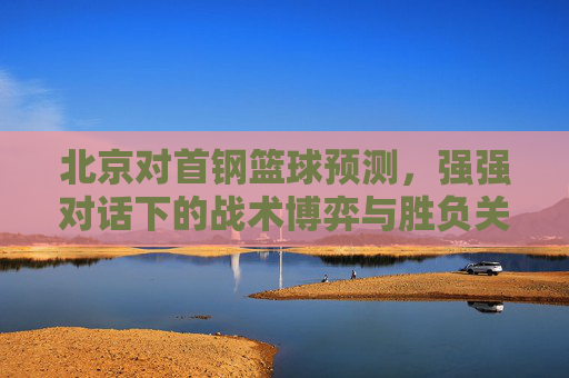北京对首钢篮球预测,强强对话下的战术博弈与胜负关键——近期状态与历史交锋深度解析