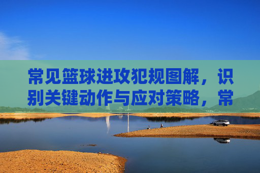 常见篮球进攻犯规图解，识别关键动作与应对策略，常见篮球进攻犯规图解，关键动作识别与应对策略