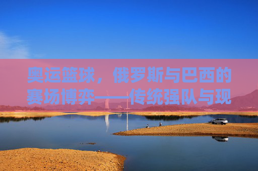 奥运篮球，俄罗斯与巴西的赛场博弈——传统强队与现代竞技的演变与碰撞，奥运篮球，俄罗斯与巴西的赛场博弈——传统强队与现代竞技的演变与碰撞