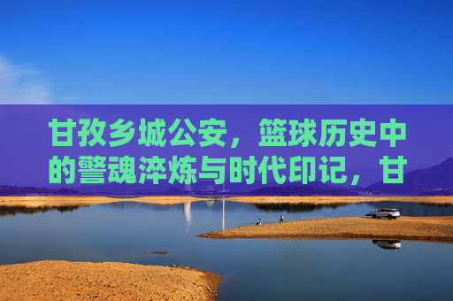 甘孜乡城公安,篮球历史中的警魂淬炼与时代印记,甘孜乡城公安,篮球历史中的警魂淬炼与时代印记