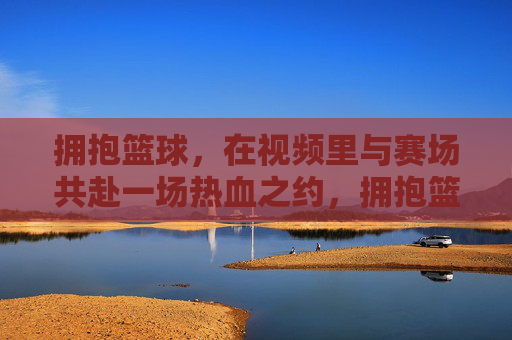拥抱篮球,在视频里与赛场共赴一场热血之约,拥抱篮球,在视频里与赛场共赴一场热血之约