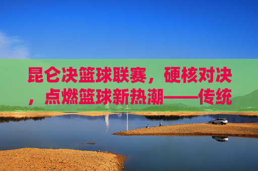昆仑决篮球联赛,硬核对决,点燃篮球新热潮——传统赛事的现代化创新与篮球文化的深度传播,昆仑决篮球联赛,硬核对决点燃篮球新热潮——传统赛事的现代化创新与篮球文化的深度传播