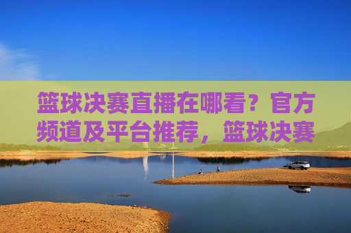 篮球决赛直播在哪看?官方频道及平台推荐,篮球决赛直播在哪看?官方频道及平台推荐