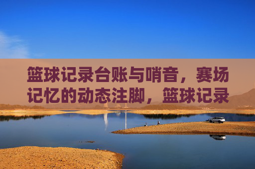 篮球记录台账与哨音,赛场记忆的动态注脚,篮球记录台账与哨音,赛场记忆的动态注脚