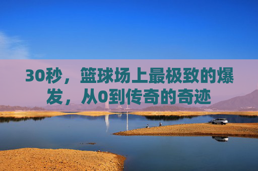 30秒，篮球场上最极致的爆发，从0到传奇的奇迹