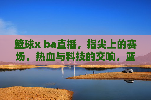 篮球x ba直播,指尖上的赛场,热血与科技的交响,篮球x BA直播,指尖赛场里的热血科技交响