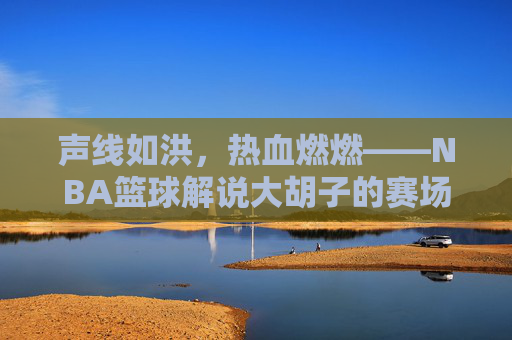 声线如洪,热血燃燃——NBA篮球解说大胡子的赛场传奇与解说魅力,声线如洪,热血燃燃——NBA篮球解说大胡子的赛场传奇与解说魅力