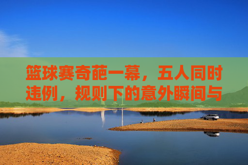 篮球赛奇葩一幕,五人同时违例,规则下的意外瞬间与裁判的权威,篮球赛奇葩一幕,五人同时违例,规则下的意外瞬间与裁判的权威
