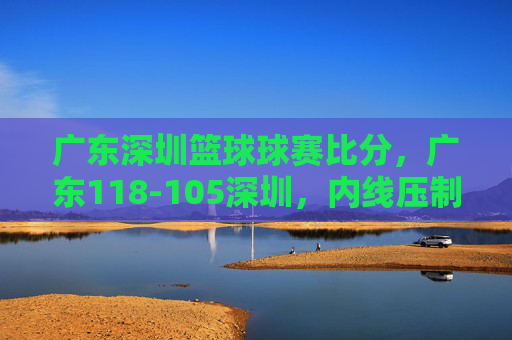 广东深圳篮球球赛比分,广东118-105深圳,内线压制与快攻主导胜利,广东118-105深圳,内线压制与快攻主导胜利