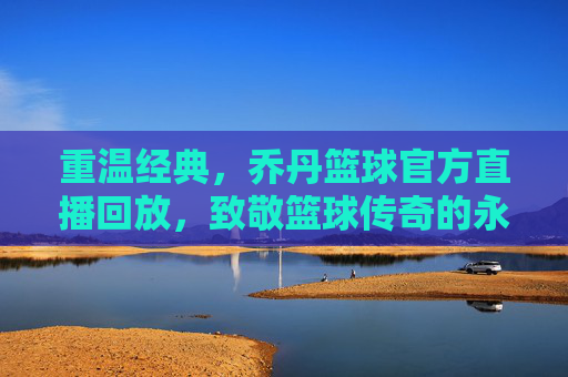重温经典,乔丹篮球官方直播回放,致敬篮球传奇的永恒魅力,重温经典,乔丹篮球官方直播回放,致敬篮球传奇的永恒魅力