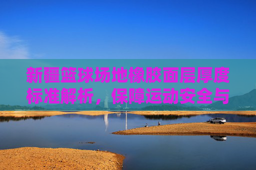 新疆篮球场地橡胶面层厚度标准解析,保障运动安全与性能的基石,新疆篮球场地橡胶面层厚度标准解析,保障运动安全与性能的核心依据
