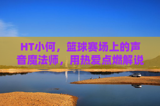 HT小何，篮球赛场上的声音魔法师，用热爱点燃解说激情，HT小何，篮球赛场上的声音魔法师，用热爱点燃解说激情