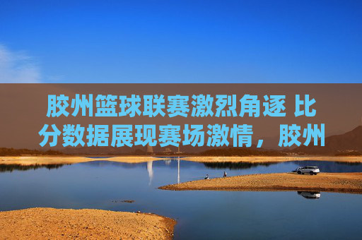 胶州篮球联赛激烈角逐 比分数据展现赛场激情,胶州篮球联赛激烈角逐 比分数据展现赛场激情